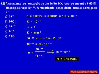 02) A constante de ionização de um ácido HX, que se encontra 0,001%
dissociado, vale 10 – 11. A molaridade desse ácido, nessas condições
é :
a) 10
b) 0,001
c) 10
d) 0,10.
e) 1,00.
– 11
– 5
α = 0,001%
Ki = 10 – 11
m = ?
= 0,00001 = 1,0 x 10 – 5
Ki = m α 2
10 – 11 = m x ( 1,0 x 10 – 5)2
10 – 11 = m x 10 – 10
10 – 11
m =
10 – 10
m = 10 – 1
m = 0,10 mol/L
PROF. AGAMENON ROBERTO
 