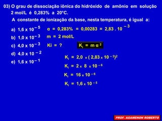 03) O grau de dissociação iônica do hidróxido de amônio em solução
2 mol/L é 0,283% a 20°C.
A constante de ionização da base, nesta temperatura, é igual a:
a) 1,6 x 10
b) 1,0 x 10
c) 4,0 x 10
d) 4,0 x 10
e) 1,6 x 10
– 5
– 3
– 2
– 1
– 3
α = 0,283%
Ki = ?
m = 2 mol/L
= 0,00283 = 2,83 . 10
– 3
Ki = m α 2
Ki = 2,0 x ( 2,83 x 10 – 3)2
Ki = 2 x 8 x 10 – 6
Ki = 16 x 10 – 6
Ki = 1,6 x 10 – 5
PROF. AGAMENON ROBERTO
 
