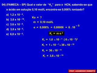 04) (FAMECA – SP) Qual o valor de “Ka” para o HCN, sabendo-se que
o ácido em solução 0,10 mol/L encontra-se 0,006% ionizado?
α = 0,006%
Ka = ?
m = 0,10 mol/L
= 0,00006 = 6 . 10
– 5
Ki = m α 2
Ki = 1 x 10 – 1 x 36 x 10 – 10
Ki = 36 x 10 – 11
Ki = 3,6 x 10 – 10
Ki = 1,0 x 10 – 1 ( 6 x 10 – 5)2
a) 1,2 x 10 – 4.
b) 3,6 x 10 – 10.
c) 3,6 x 10 – 8.
d) 3,6 x 10 – 5.
e) 6,0 x 10 – 5.
PROF. AGAMENON ROBERTO
 
