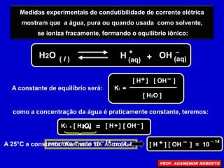 Medidas experimentais de condutibilidade de corrente elétrica
mostram que a água, pura ou quando usada como solvente,
se ioniza fracamente, formando o equilíbrio iônico:
H
H2O ( l )
+
(aq) + (aq)
OH –
A constante de equilíbrio será: Ki =
[ H ] [ OH ]
[ H2O ]
+ –
como a concentração da água é praticamente constante, teremos:
=
Ki x [ H2O] [ H ] [ OH ]
+ –
PRODUTO IÔNICO DA ÁGUA ( Kw )
Kw
– 14
A 25°C a constante “Kw” vale 10 mol/L
– 14
[ H ] [ OH ] = 10
+ –
PROF. AGAMENON ROBERTO
 