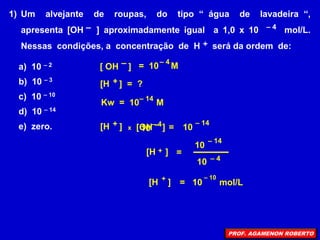 1) Um alvejante de roupas, do tipo “ água de lavadeira “,
apresenta [OH ] aproximadamente igual a 1,0 x 10 mol/L.
Nessas condições, a concentração de H será da ordem de:
–
+
– 4
a) 10 – 2
b) 10 – 3
c) 10 – 10
d) 10 – 14
e) zero.
[H ] = ?
+
[ OH ]
– – 4
Kw = 10 M
= 10 M
– 14
=
– 14
[H ] [OH ]
+ – 10
x
– 4
10
[H ]
+ =
– 14
10
– 4
10
[H ]
+
=
– 10
10 mol/L
PROF. AGAMENON ROBERTO
 