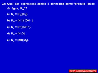 02) Qual das expressões abaixo é conhecida como “produto iônico
da água, KW”?
a) Kw = [H2][O2].
b) Kw = [H+] / [OH – ].
c) Kw = [H+][OH – ].
d) Kw = [H2O].
e) Kw = [2H][O2].
PROF. AGAMENON ROBERTO
 