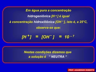 Em água pura a concentração
hidrogeniônica [H ] é igual
à concentração hidroxiliônica [OH ], isto é, a 25°C,
observa-se que:
+
–
=
[H ] [OH ]
+ –
10 – 7
=
Nestas condições dizemos que
a solução é “ NEUTRA “
PROF. AGAMENON ROBERTO
 