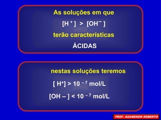As soluções em que
[H ] > [OH ]
terão características
ÁCIDAS
+ –
[ H+] > 10 – 7 mol/L
[OH – ] < 10 – 7 mol/L
nestas soluções teremos
PROF. AGAMENON ROBERTO
 
