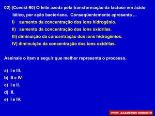 02) (Covest-90) O leite azeda pela transformação da lactose em ácido
lático, por ação bacteriana. Conseqüentemente apresenta ...
I) aumento da concentração dos íons hidrogênio.
II) aumento da concentração dos íons oxidrilas.
III) diminuição da concentração dos íons hidrogênios.
IV) diminuição da concentração dos íons oxidrilas.
Assinale o item a seguir que melhor representa o processo.
a) I e III.
b) II e IV.
c) I e II.
d) II.
e) I e IV.
PROF. AGAMENON ROBERTO
 