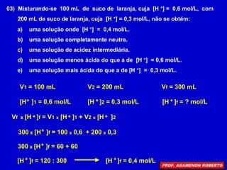 03) Misturando-se 100 mL de suco de laranja, cuja [H +] = 0,6 mol/L, com
200 mL de suco de laranja, cuja [H +] = 0,3 mol/L, não se obtém:
a) uma solução onde [H +] = 0,4 mol/L.
b) uma solução completamente neutra.
c) uma solução de acidez intermediária.
d) uma solução menos ácida do que a de [H +] = 0,6 mol/L.
e) uma solução mais ácida do que a de [H +] = 0,3 mol/L.
V1 = 100 mL
[H ]1 = 0,6 mol/L
+
V2 = 200 mL
[H ]2 = 0,3 mol/L
+
Vf = 300 mL
[H ]f = ? mol/L
+
Vf x [H ]f = V1 x [H ]1 + V2 x [H ]2
+ + +
300 x [H ]f = 100 x 0,6 + 200 x 0,3
+
300 x [H ]f = 60 + 60
+
[H ]f = 120 : 300
+ [H ]f = 0,4 mol/L
+
PROF. AGAMENON ROBERTO
 