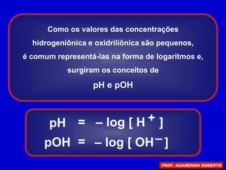Como os valores das concentrações
hidrogeniônica e oxidriliônica são pequenos,
é comum representá-las na forma de logaritmos e,
surgiram os conceitos de
pH e pOH
pH
pOH
=
=
– log [ H ]
– log [ OH ]
+
–
PROF. AGAMENON ROBERTO
 