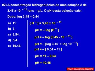 02) A concentração hidrogeniônica de uma solução é de
3,45 x 10 íons – g/L. O pH desta solução vale:
– 11
Dado: log 3,45 = 0,54
a) 11.
b) 3.
c) 3,54.
d) 5,4.
e) 10,46.
[ H ] = 3,45 x 10
+ – 11
pH = – log [H ]
+
pH = – log (3,45 x 10 )
– 11
pH = – [log 3,45 + log 10 ]
– 11
pH = – [ 0,54 – 11 ]
pH = 11 – 0,54
pH = 10,46
PROF. AGAMENON ROBERTO
 