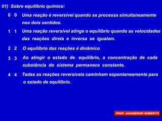 01) Sobre equilíbrio químico:
Ao atingir o estado de equilíbrio, a concentração de cada
substância do sistema permanece constante.
Uma reação é reversível quando se processa simultaneamente
nos dois sentidos.
Todas as reações reversíveis caminham espontaneamente para
o estado de equilíbrio.
Uma reação reversível atinge o equilíbrio quando as velocidades
das reações direta e inversa se igualam.
O equilíbrio das reações é dinâmico
0 0
1 1
2 2
3 3
4 4
PROF. AGAMENON ROBERTO
 