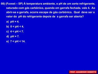 08) (Fuvest – SP) À temperatura ambiente, o pH de um certo refrigerante,
saturado com gás carbônico, quando em garrafa fechada, vale 4. Ao
abrir-se a garrafa, ocorre escape de gás carbônico. Qual deve ser o
valor do pH do refrigerante depois de a garrafa ser aberta?
a) pH = 4.
b) 0 < pH < 4.
c) 4 < pH < 7.
d) pH = 7.
e) 7 < pH < 14.
PROF. AGAMENON ROBERTO
 