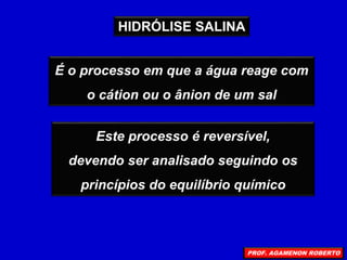 É o processo em que a água reage com
o cátion ou o ânion de um sal
Este processo é reversível,
devendo ser analisado seguindo os
princípios do equilíbrio químico
HIDRÓLISE SALINA
PROF. AGAMENON ROBERTO
 