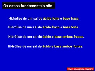 Hidrólise de um sal de ácido e base ambos fracos.
Os casos fundamentais são:
Hidrólise de um sal de ácido forte e base fraca.
Hidrólise de um sal de ácido fraco e base forte.
Hidrólise de um sal de ácido e base ambos fortes.
PROF. AGAMENON ROBERTO
 