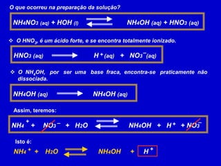 O que ocorreu na preparação da solução?
NH4NO3 (aq) + HOH (l) NH4OH (aq) + HNO3 (aq)
 O HNO3, é um ácido forte, e se encontra totalmente ionizado.
HNO3 (aq) H (aq) + NO3 (aq)
+ –
 O NH4OH, por ser uma base fraca, encontra-se praticamente não
dissociada.
NH4OH (aq) NH4OH (aq)
Assim, teremos:
NH4 + NO3 + H2O NH4OH + H + NO3
+ – + –
Isto é:
NH4 + H2O NH4OH + H
+ +
 