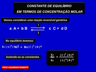 CONSTANTE DE EQUILÍBRIO
EM TERMOS DE CONCENTRAÇÃO MOLAR
Vamos considerar uma reação reversível genérica
a A + b B c C + d D
2
1
No equilíbrio teremos:
V 1 = V 2
a b
K1 [ A ] [ B ] c d
K2 [ C ] [ D ]
Isolando-se as constantes =
a b
[ A ] [ B ]
c d
[ C ] [ D ]
K1
K2
KC
PROF. AGAMENON ROBERTO
 