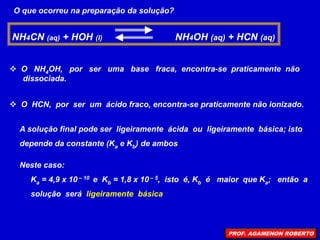 O que ocorreu na preparação da solução?
NH4CN (aq) + HOH (l) NH4OH (aq) + HCN (aq)
 O NH4OH, por ser uma base fraca, encontra-se praticamente não
dissociada.
 O HCN, por ser um ácido fraco, encontra-se praticamente não ionizado.
A solução final pode ser ligeiramente ácida ou ligeiramente básica; isto
depende da constante (Ka e Kb) de ambos
Neste caso:
Ka = 4,9 x 10 – 10 e Kb = 1,8 x 10 – 5, isto é, Kb é maior que Ka; então a
solução será ligeiramente básica
PROF. AGAMENON ROBERTO
 