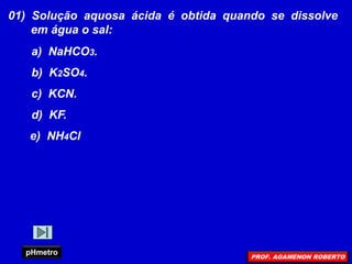 01) Solução aquosa ácida é obtida quando se dissolve
em água o sal:
a) NaHCO3.
b) K2SO4.
c) KCN.
d) KF.
e) NH4Cl
pHmetro
PROF. AGAMENON ROBERTO
 
