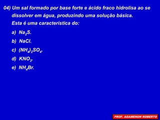 04) Um sal formado por base forte e ácido fraco hidrolisa ao se
dissolver em água, produzindo uma solução básica.
Esta é uma característica do:
a) Na2S.
b) NaCl.
c) (NH4)2SO4.
d) KNO3.
e) NH4Br.
PROF. AGAMENON ROBERTO
 