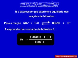 É a expressão que exprime o equilíbrio das
reações de hidrólise.
Para a reação NH4 + H2O NH4OH + H
+ +
A expressão da constante de hidrólise é:
Kh =
[ NH4OH ] [ H ]
+
[ NH4 ]
+
PROF. AGAMENON ROBERTO
 