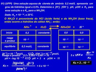 01) (UFPI) Uma solução aquosa de cloreto de amônio 0,2 mol/L apresenta um
grau de hidrólise igual a 0,5%. Determine o [H+], [OH –], pH, pOH e Kh para
essa solução e o Kb para o NH4OH.
Dado: Kw = 10 – 14, a 25°C.
O NH4Cl é proveniente do HCl (ácido forte) e do NH4OH (base fraca),
então ocorre a hidrólise do cátion NH4
+, então:
início
reage
e produz
equilíbrio
0,2
0,2 mol/L
0,0
constante
constante
0,0
NH4 + H2O NH4OH + H +
+
Reage e produz: 0,2 x 0,005 = 0,001 = 10 – 3
10 – 3 10 – 3 10 – 3
10 – 3 10 – 3
Kh =
+
pH = - log 10 – 3 pH = 3
[H ] = 10 mol/L
+ – 3 [OH ] = 10 mol/L
– 11
–
e pOH = 11
[NH4 ]
+
[NH4OH] [H ]
= 5 x 10 – 6
2 x 10
10 – 3
– 1
10 X
– 3
Kh =
Kw
Kb = 2 x 10 – 9
5 x 10 =
– 6
10 – 14
Kb
 