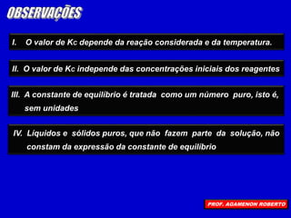 I. O valor de KC depende da reação considerada e da temperatura.
III. A constante de equilíbrio é tratada como um número puro, isto é,
sem unidades
IV. Líquidos e sólidos puros, que não fazem parte da solução, não
constam da expressão da constante de equilíbrio
II. O valor de KC independe das concentrações iniciais dos reagentes
PROF. AGAMENON ROBERTO
 