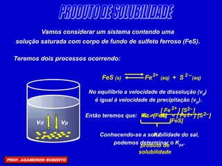 Vamos considerar um sistema contendo uma
solução saturada com corpo de fundo de sulfeto ferroso (FeS).
Teremos dois processos ocorrendo:
vd vp
FeS (s) Fe (aq) + S (aq)
2 –
2+
No equilíbrio a velocidade de dissolução (vd)
é igual à velocidade de precipitação (vp).
Então teremos que: Kc =
[ Fe ] [S ]
2–
2+
[FeS]
= [ Fe ] [S ]
2–
2+
Kc x [FeS]
KS
produto de
solubilidade
KS
Conhecendo-se a solubilidade do sal,
podemos determinar o Kps.
PROF. AGAMENON ROBERTO
 