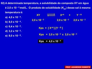 02) A determinada temperatura, a solubilidade do composto XY em água
é 2,0 x 10 – 2 mol/L. O produto de solubilidade (Kps) desse sal à mesma
temperatura é:
a) 4,0 x 10 – 4.
b) 8,0 x 10 – 4.
c) 6,4 x 10 – 5.
d) 3,2 x 10 – 5.
e) 8,0 x 10 – 6.
XY X+A + Y – B
2,0 x 10 – 2 2,0 x 10 – 2 2,0 x 10 – 2
Kps = [ X+A ] [Y – B ]
Kps = 2,0 x 10 – 2 x 2,0 x 10 – 2
Kps = 4,0 x 10 – 4
PROF. AGAMENON ROBERTO
 