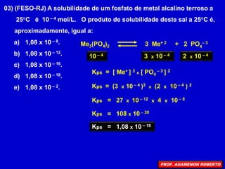03) (FESO-RJ) A solubilidade de um fosfato de metal alcalino terroso a
25°C é 10 – 4 mol/L. O produto de solubilidade deste sal a 25°C é,
aproximadamente, igual a:
a) 1,08 x 10 – 8.
b) 1,08 x 10 – 12.
c) 1,08 x 10 – 16.
d) 1,08 x 10 – 18.
e) 1,08 x 10 – 2.
Me3(PO4)2 3 Me+ 2 + 2 PO4
– 3
10 – 4 3 x 10 – 4 2 x 10 – 4
Kps = 27 x 10 – 12 x 4 x 10 – 8
Kps = 108 x 10 – 20
Kps = (3 x 10 – 4 )3 x (2 x 10 – 4 ) 2
Kps = [ Me+ ] 3 x [ PO4
– 3 ] 2
Kps = 1,08 x 10 – 18
PROF. AGAMENON ROBERTO
 