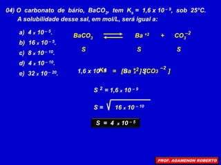 04) O carbonato de bário, BaCO3, tem Ks = 1,6 x 10 – 9, sob 25°C.
A solubilidade desse sal, em mol/L, será igual a:
a) 4 x 10 – 5.
b) 16 x 10 – 5.
c) 8 x 10 – 10.
d) 4 x 10 – 10.
e) 32 x 10 – 20.
S
Ks
BaCO3 Ba +2 + CO3
–2
S S
= [Ba ]
+2 [CO3 ]
–2
1,6 x 10 – 9
x
S S
S = 1,6 x 10 – 9
2
S = 16 x 10 – 10
S = 4 x 10 – 5
PROF. AGAMENON ROBERTO
 