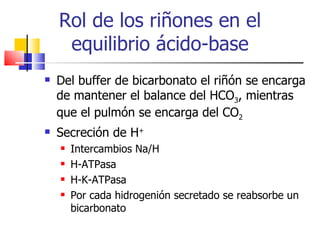 Rol de los riñones en el
     equilibrio ácido-base
   Del buffer de bicarbonato el riñón se encarga
    de mantener el balance del HCO3, mientras
    que el pulmón se encarga del CO2
   Secreción de H+
       Intercambios Na/H
       H-ATPasa
       H-K-ATPasa
       Por cada hidrogenión secretado se reabsorbe un
        bicarbonato
 