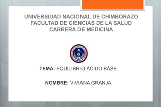UNIVERSIDAD NACIONAL DE CHIMBORAZO
FACULTAD DE CIENCIAS DE LA SALUD
CARRERA DE MEDICINA
TEMA: EQUILIBRIO ÁCIDO BÁSE
NOMBRE: VIVIANA GRANJA
 