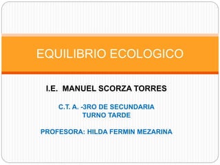 I.E. MANUEL SCORZA TORRES
C.T. A. -3RO DE SECUNDARIA
TURNO TARDE
PROFESORA: HILDA FERMIN MEZARINA
EQUILIBRIO ECOLOGICO
 