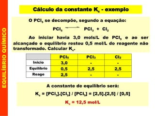 EQUILÍBRIO QUÍMICO Cálculo da constante K c  - exemplo A constante de equilíbrio será: K c  = [PCl 3 ].[Cl 2 ] / [PCl 5 ] = [2,5].[2,5] / [0,5] K c  = 12,5 mol/L O PCl 5  se decompõe, segundo a equação: PCl 5   PCl 3   +  Cl 2 Ao iniciar havia 3,0 mols/L de PCl 5  e ao ser alcançado o equilíbrio restou 0,5 mol/L do reagente não transformado. Calcular K c . 