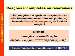 Reações incompletas ou reversíveis São reações nas quais os reagentes  não  são totalmente convertidos em produtos,  havendo  “sobra” de reagente , ao final da reação ! Essas reações tem rendimento  < 100 % ! EQUILÍBRIO QUÍMICO Exemplo: - reações de esterificação CH 3 COOH + C 2 H 5 OH  CH 3 COOC 2 H 5   +  H 2 O  