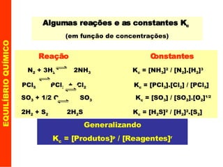 EQUILÍBRIO QUÍMICO Algumas reações e as constantes K c   (em função de concentrações) Generalizando K c  = [Produtos] p  / [Reagentes] r Reação  Constantes N 2  + 3H 2   2NH 3   K c  = [NH 3 ] 2  / [N 2 ].[H 2 ] 3   PCl 5   PCl 3   +  Cl 2   K c  = [PCl 3 ].[Cl 2 ] / [PCl 5 ]   SO 3  + 1/2 O 2   SO 3   K c  = [SO 3 ] / [SO 2 ].[O 2 ] 1/2 2H 2  + S 2   2H 2 S  K c  = [H 2 S] 2  / [H 2 ] 2 .[S 2 ]   
