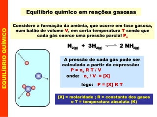 EQUILÍBRIO QUÍMICO Equilíbrio químico em reações gasosas Considere a formação da amônia, que ocorre em fase gasosa, num balão de volume  V , em certa temperatura  T  sendo que cada gás exerce uma pressão parcial  P x A pressão de cada gás pode ser calculada a partir da expressão:  P = n x  R T / V  onde:  n x  / V  = [X]  logo:  P = [X] R T [X] = molaridade ; R = constante dos gases e T = temperatura absoluta (K) N 2(g)   +  3H 2(g)   2 NH 3(g) 