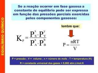 EQUILÍBRIO QUÍMICO Se a reação ocorrer em fase gasosa a constante de equilíbrio pode ser expressa em função das pressões parciais exercidas pelos componentes gasosos: lembre que: P = pressão ; V =  volume ; n = número de mols ; T = temperatura (K) R = constante universal dos gases = 0,082 atm.L/mol.K 