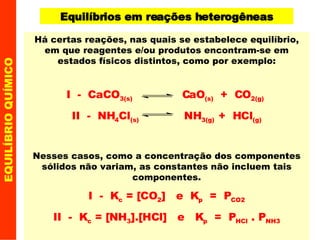EQUILÍBRIO QUÍMICO Equilíbrios em reações heterogêneas Há certas reações, nas quais se estabelece equilíbrio, em que reagentes e/ou produtos encontram-se em estados físicos distintos, como por exemplo: I  -  CaCO 3(s)   CaO (s)   +  CO 2(g)   II  -  NH 4 Cl (s)   NH 3(g)  +  HCl (g) Nesses casos, como a concentração dos componentes sólidos não variam, as constantes não incluem tais componentes. I  -  K c  = [CO 2 ]  e  K p   =  P CO2 II  -  K c  = [NH 3 ].[HCl]  e  K p   =  P HCl  . P NH3 