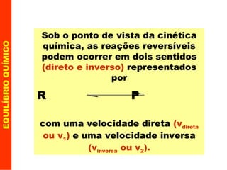 EQUILÍBRIO QUÍMICO Sob o ponto de vista da cinética química, as reações reversíveis podem ocorrer em dois sentidos  (direto e inverso)  representados por R  P   com uma velocidade direta  (v direta  ou v 1 )  e uma velocidade inversa  (v inversa  ou v 2 ). 