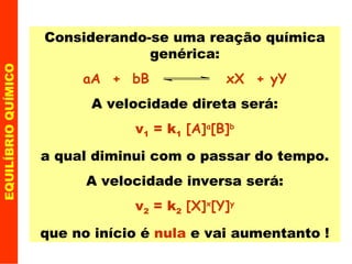 EQUILÍBRIO QUÍMICO Considerando-se uma reação química genérica: aA  +  bB  xX  + yY A velocidade direta será: v 1  = k 1   [A] a [B] b a qual diminui com o passar do tempo. A velocidade inversa será: v 2  = k 2   [X] x [Y] y que no início é  nula  e vai aumentanto ! 