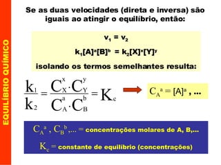 EQUILÍBRIO QUÍMICO Se as duas velocidades (direta e inversa) são iguais ao atingir o equilíbrio, então: v 1  = v 2 k 1 [A] a [B] b   = k 2 [X] x [Y] y isolando os termos semelhantes resulta: C A a  , C B b   ,... =  concentrações molares de A, B,... K c  =  constante de equilíbrio (concentrações) C A a  =  [A] a  , ... 