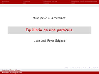 Equilibrio                     Diagrama            Sistema de fuerzas   Sistemas de fuerzas tridimensionales




                                          Introducci´n a la mec´nica:
                                                    o          a



                                  Equilibrio de una part´
                                                        ıcula.

                                           Juan Jos´ Reyes Salgado
                                                   e




Juan Jos´ Reyes Salgado
        e
Equilibrio de una part´
                      ıcula.
 