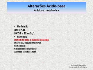 Equilíbrio Ácido-baseA concentração do hidrogênio livre no organismo depende da ação de substâncias que disputam o hidrogênio entre si. As que cedem hidrogênio e as que captam o hidrogênio. As substâncias que tendem a ceder hidrogênio em uma solução, são chamadas de ácidos, enquanto as substâncias que tendem a captar o hidrogênio nas soluções, são as bases.Ac. Felipe M. PatrocínioUniversidade Castelo Branco