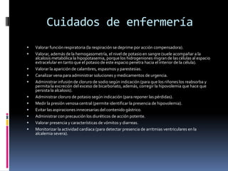 Cuidados de enfermeríaValorar función respiratoria (la respiración se deprime por acción compensadora).Valorar, además de la hemogasometría, el nivel de potasio en sangre (suele acompañar a la alcalosis metabólica la hipopotasemia, porque los hidrogeniones migran de las células al espacio extracelular en tanto que el potasio de este espacio penetra hacia el interior de la célula).Valorar la aparición de calambres, espasmos y parestesias.Canalizar vena para administrar soluciones y medicamentos de urgencia.Administrar infusión de cloruro de sodio según indicación (para que los riñones los reabsorba y permita la excreción del exceso de bicarbonato, además, corregir la hipovolemia que hace que persista la alcalosis).Administrar cloruro de potasio según indicación (para reponer las pérdidas).Medir la presión venosa central (permite identificar la presencia de hipovolemia).Evitar las aspiraciones innecesarias del contenido gástrico.Administrar con precaución los diuréticos de acción potente.Valorar presencia y características de vómitos y diarreas.Monitorizar la actividad cardíaca (para detectar presencia de arritmias ventriculares en la alcalemia severa).