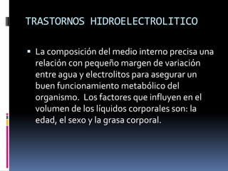 TRASTORNOS HIDROELECTROLITICOLa composición del medio interno precisa una relación con pequeño margen de variación entre agua y electrolitos para asegurar un buen funcionamiento metabólico del organismo.  Los factores que influyen en el volumen de los líquidos corporales son: la edad, el sexo y la grasa corporal.