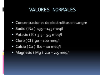 VALORES NORMALESConcentraciones de electrolitos en sangreSodio ( Na )  135 – 145 meq/l Potasio ( K )  3.5 – 5.5 meq/lCloro ( Cl )  90 – 100 meq/lCalcio ( Ca )  8.0 – 10 meq/lMagnesio ( Mg )  2.0 – 2.5 meq/l