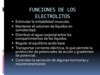 FUNCIONES DE LOS ELECTROLITOSEstimular la irritabilidad muscular.Mantener el volumen de líquidos en osmolaridad.Distribuir el agua corporal entre los compartimientos de los líquidosRegular el equilibrio acido baseTransportar corriente eléctrica, lo que permite la producción de potenciales de acción y gradientes de potencial.Controlan la secreción de algunas hormonas y neurotransmisores