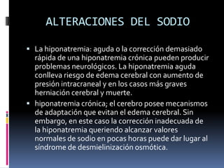 ALTERACIONES DEL SODIOLa hiponatremia: aguda o la corrección demasiado rápida de una hiponatremia crónica pueden producir problemas neurológicos. La hiponatremia aguda conlleva riesgo de edema cerebral con aumento de presión intracraneal y en los casos más graves herniación cerebral y muerte. hiponatremia crónica; el cerebro posee mecanismos de adaptación que evitan el edema cerebral. Sin embargo, en este caso la corrección inadecuada de la hiponatremia queriendo alcanzar valores normales de sodio en pocas horas puede dar lugar al síndrome de desmielinización osmótica.