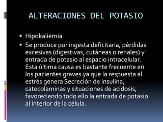 ALTERACIONES DEL POTASIOHipokaliemiaSe produce por ingesta deficitaria, pérdidas excesivas (digestivas, cutáneas o renales) y entrada de potasio al espacio intracelular. Esta última causa es bastante frecuente en los pacientes graves ya que la respuesta al estrés genera Secreción de insulina, catecolaminas y situaciones de acidosis, favoreciendo todo ello la entrada de potasio al interior de la célula. 