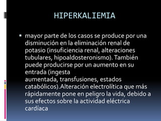 HIPERKALIEMIAmayor parte de los casos se produce por una disminución en la eliminación renal de potasio (insuficiencia renal, alteraciones tubulares, hipoaldosteronismo). También puede producirse por un aumento en su entrada (ingesta aumentada, transfusiones, estados catabólicos).Alteración electrolítica que más rápidamente pone en peligro la vida, debido a sus efectos sobre la actividad eléctrica cardíaca