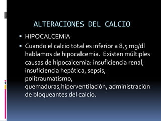 ALTERACIONES DEL CALCIOHIPOCALCEMIACuando el calcio total es inferior a 8,5 mg/dl hablamos de hipocalcemia.  Existen múltiples causas de hipocalcemia: insuficiencia renal, insuficiencia hepática, sepsis, politraumatismo, quemaduras,hiperventilación, administración de bloqueantes del calcio.